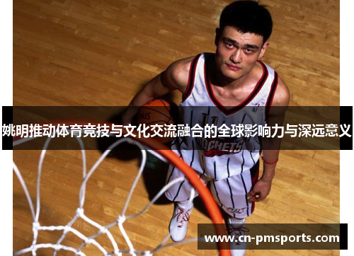 姚明推动体育竞技与文化交流融合的全球影响力与深远意义