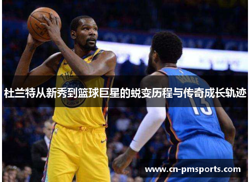 杜兰特从新秀到篮球巨星的蜕变历程与传奇成长轨迹