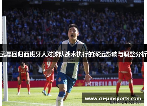 武磊回归西班牙人对球队战术执行的深远影响与调整分析