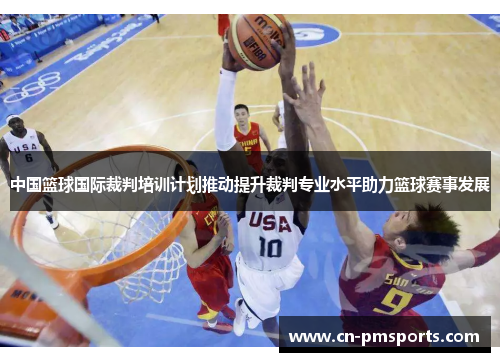 中国篮球国际裁判培训计划推动提升裁判专业水平助力篮球赛事发展
