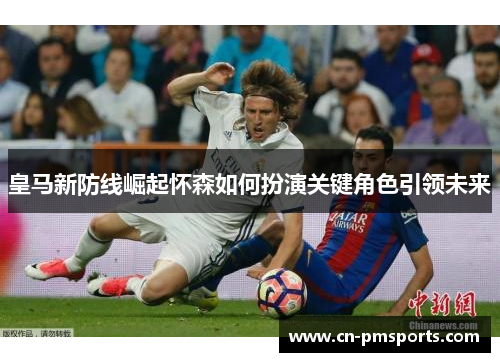 皇马新防线崛起怀森如何扮演关键角色引领未来