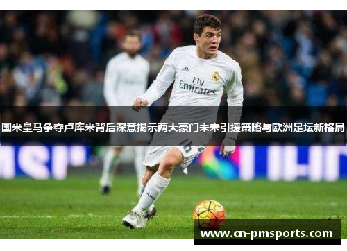 国米皇马争夺卢库米背后深意揭示两大豪门未来引援策略与欧洲足坛新格局