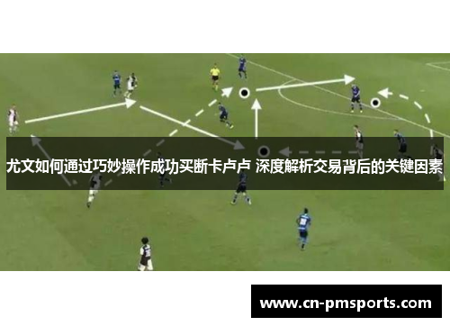 尤文如何通过巧妙操作成功买断卡卢卢 深度解析交易背后的关键因素