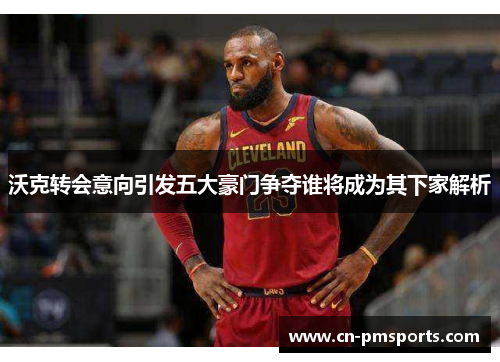 沃克转会意向引发五大豪门争夺谁将成为其下家解析