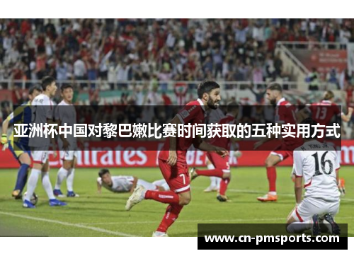 亚洲杯中国对黎巴嫩比赛时间获取的五种实用方式
